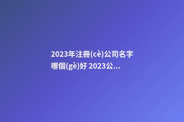2023年注冊(cè)公司名字哪個(gè)好 2023公司取名最新版的